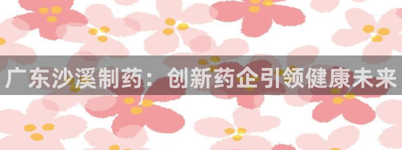 九游会老哥俱乐部必备的交流社区论坛：广东沙溪制药：创新药企引领健康未来